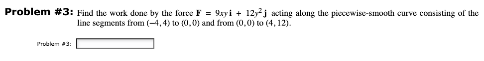 Problem #3: Find the work done by the force F = 9xyi +12y2j acting along the piecewise-smooth curve consisting of the
line segments from (-4,4) to (0,0) and from (0,0) to (4, 12).
Problem #3: