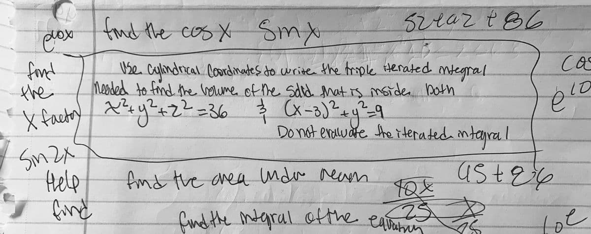 plox
fond the cos x Smx
52eaz t86
fond
the
x factoy =36
Use ntegral
Cylimdrical Coordmates to write the trople tterated
Ca
Meeded to fnd the voume of he sdid that is msiden bath
2.
10
2.
Donot enalware She iterated ntaral
SmZx
Help
find
find the area ndu reaen
文
findithe mtgral
ofthe
eaain
