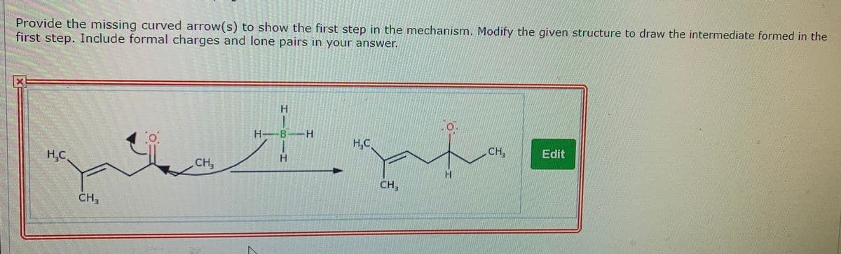 Provide the missing curved arrow(s) to show the first step in the mechanism. Modify the given structure to draw the intermediate formed in the
first step. Include formal charges and lone pairs in your answer.
H--B-H
H.C.
CH,
Edit
H,C
CH,
H.
H.
CH,
CH,
