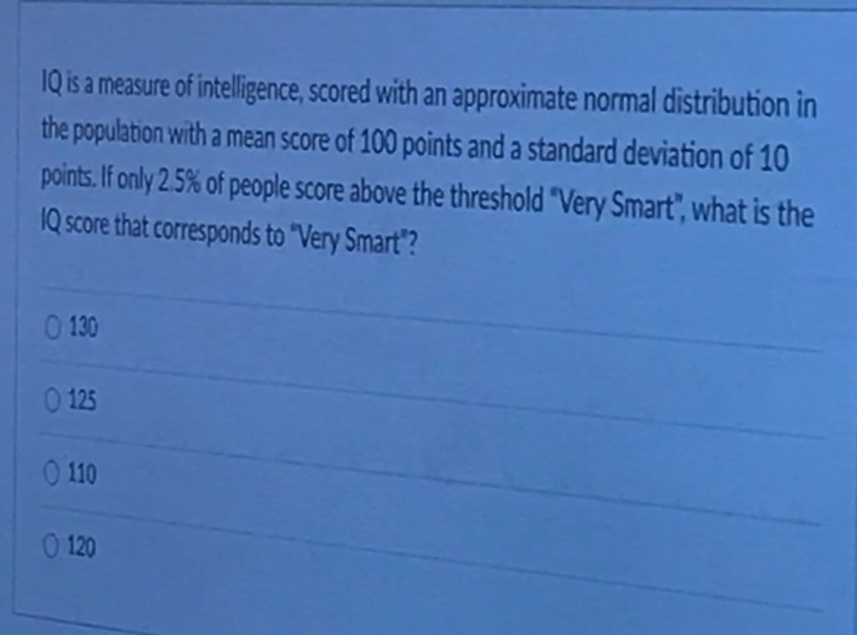 IQ is a measure of intelligence, scored with an approximate normal distribution in
the population with a mean score of 100 points and a standard deviation of 10
points. If only 2.5% of people score above the threshold "Very Smart", what is the
1Q score that corresponds to "Very Smart"?
0 130
0 125
0 110
0 120
