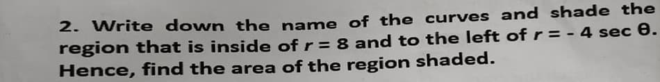 2. Write down the name of the curves and shade the
region that is inside of r = 8 and to the left of r = - 4 sec e.
Hence, find the area of the region shaded.
