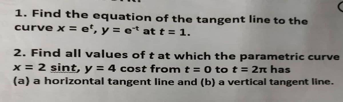 1. Find the equation of the tangent line to the
curve x = e°, y = et at t = 1.
2. Find all values of t at which the parametric curve
x = 2 sint, y = 4 cost from t = 0 to t = 2n has
(a) a horizontal tangent line and (b) a vertical tangent line.
