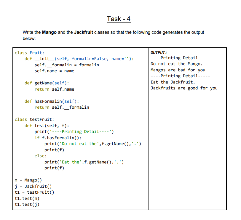 Task - 4
Write the Mango and the Jackfruit classes so that the following code generates the output
below:
class Fruit:
OUTPUT:
----Printing Detail--
Do not eat the Mango.
Mangos are bad for you
----Printing Detail-----
Eat the Jackfruit.
def _init_(self, formalin=False, name=''):
self._formalin = formalin
self.name = name
def getName (self):
return self.name
Jackfruits are good for you
def hasFormalin(self):
return self._formalin
class testFruit:
def test(self, f):
print('----Printing Detail----')
if f.hasFormalin():
print('Do not eat the',f.getName(),'.')
print(f)
else:
print('Eat the',f.getName(),'.')
print(f)
Mango()
j = Jackfruit()
testFruit()
t1.test (m)
t1.test(j)
m =
%3D
t1 =
