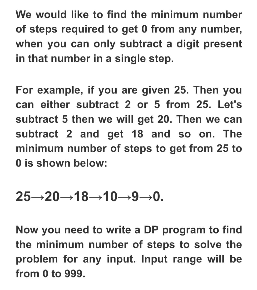 We would like to find the minimum number
of steps required to get 0 from any number,
when you can only subtract a digit present
in that number in a single step.
For example, if you are given 25. Then you
can either subtract 2 or 5 from 25. Let's
subtract 5 then we will get 20. Then we can
subtract 2 and get 18 and so on. The
minimum number of steps to get from 25 to
O is shown below:
25 20→18→10→9→0.
Now you need to write a DP program to find
the minimum number of steps to solve the
problem for any input. Input range will be
from 0 to 999.
