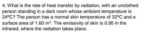 4. What is the rate of heat transfer by radiation, with an unciothed
person standing in a dark room whose ambient temperature is
24°C? The person has a normal skin temperature of 32°C and a
surface area of 1.60 m?. The emissivity of skin is 0.95 in the
infrared, where the radiation takes place.

