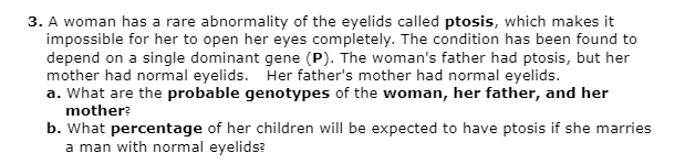 3. A woman has a rare abnormality of the eyelids called ptosis, which makes it
impossible for her to open her eyes completely. The condition has been found to
depend on a single dominant gene (P). The woman's father had ptosis, but her
mother had normal eyelids. Her father's mother had normal eyelids.
a. What are the probable genotypes of the woman, her father, and her
mother?
b. What percentage of her children will be expected to have ptosis if she marries
a man with normal eyelids?
