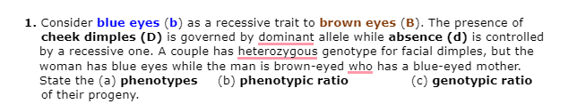 1. Consider blue eyes (b) as a recessive trait to brown eyes (B). The presence of
cheek dimples (D) is governed by dominant allele while absence (d) is controlled
by a recessive one. A couple has heterozygous genotype for facial dimples, but the
woman has blue eyes while the man is brown-eyed who has a blue-eyed mother.
State the (a) phenotypes (b) phenotypic ratio
of their progeny.
(c) genotypic ratio
