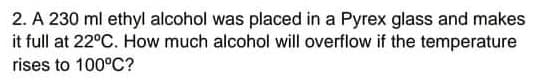 2. A 230 ml ethyl alcohol was placed in a Pyrex glass and makes
it full at 22°C. How much alcohol will overflow if the temperature
rises to 100°C?
