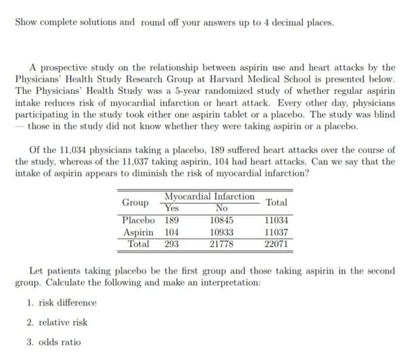 Show complete solutions and round off your answers up to 4 decimal places.
A prospective study on the relationship between aspirin use and heart attacks by the
Physicians' Health Study Research Group at Harvard Medical School is presented below.
The Physicians' Health Study was a 5-year randomized study of whether regular aspirin
intake reduces risk of myocardial infarction or heart attack. Every other day, physicians
participating in the study took either one aspirin tablet or a placebo. The study was blind
those in the study did not know whether they were taking aspirin or a placebo.
Of the 11,034 physicians taking a placebo, 189 suffered heart attacks over the course of
the study, whereas of the 11,037 taking aspirin, 104 had heart attacks. Can we say that the
intake of aspirin appears to diminish the risk of myocardial infarction?
Myocardial Infarction
No
Group
Total
Yes
Placebo 189
Aspirin 104
Total 293
10845
11034
10933
11037
21778
22071
Let patients taking placebo be the first group and those taking aspirin in the second
group. Calculate the following and make an interpretation:
1. risk difference
2. relative risk
3. odds ratio
