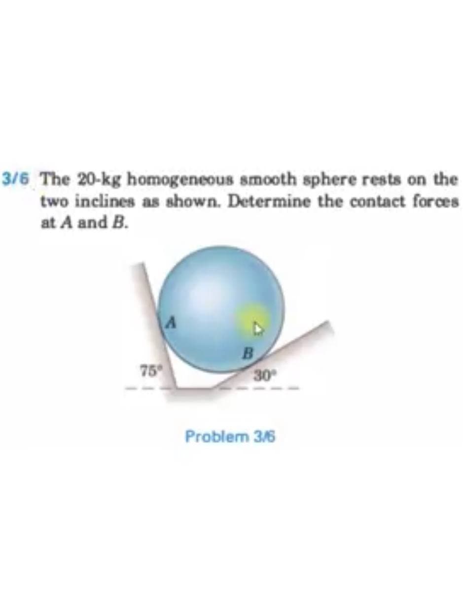 3/6 The 20-kg homogeneous smooth sphere rests on the
two inclines as shown. Determine the contact forces
at A and B.
75
B
30
Problem 3/6
