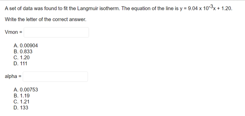 A set of data was found to fit the Langmuir isotherm. The equation of the line is y = 9.04 x 10-³x + 1.20.
Write the letter of the correct answer.
Vmon =
A. 0.00904
B. 0.833
C. 1.20
D. 111
alpha =
A. 0.00753
B. 1.19
C. 1.21
D. 133