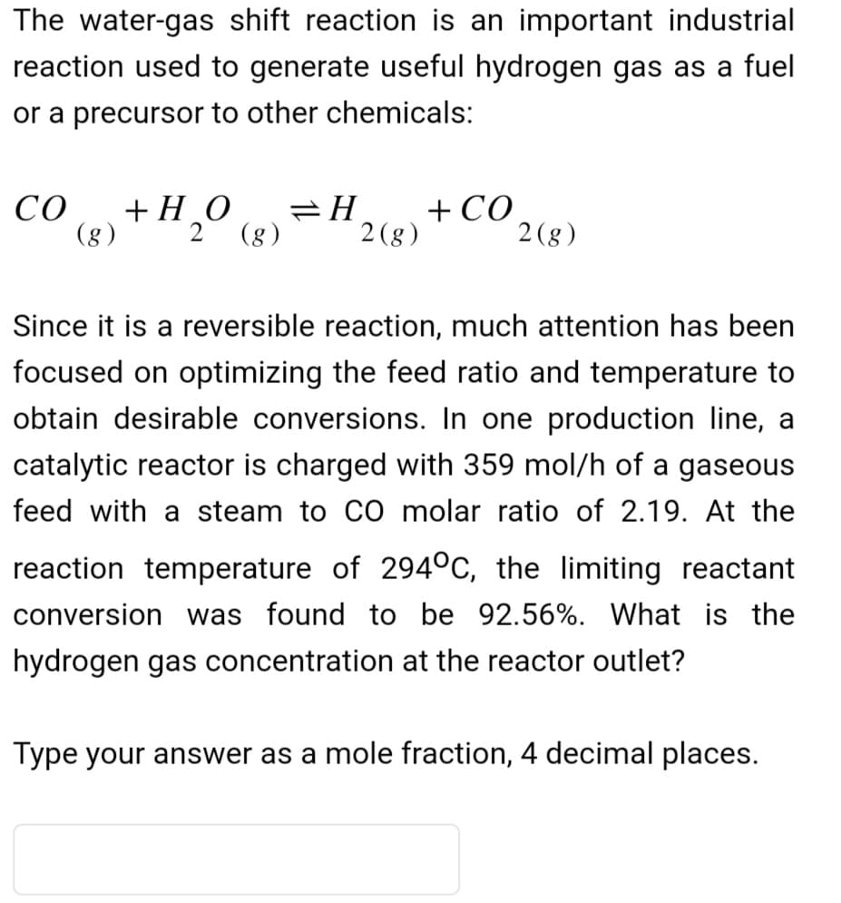 The water-gas shift reaction is an important industrial
reaction used to generate useful hydrogen gas as a fuel
or a precursor to other chemicals:
CO +HO
(8) 2 (g)
=H + CO
2 (g)
2(g)
Since it is a reversible reaction, much attention has been
focused on optimizing the feed ratio and temperature to
obtain desirable conversions. In one production line, a
catalytic reactor is charged with 359 mol/h of a gaseous
feed with a steam to CO molar ratio of 2.19. At the
reaction temperature of 294°C, the limiting reactant
conversion was found to be 92.56%. What is the
hydrogen gas concentration at the reactor outlet?
Type your answer as a mole fraction, 4 decimal places.
