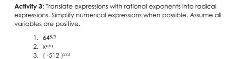 Activity 3: Translate expressions with rational exponents into radical
expressions. Simplify numerical expressions when possible. Assume all
variables are positive.
1. 645/3
2. Xp/a
3. (-512 )2/3
