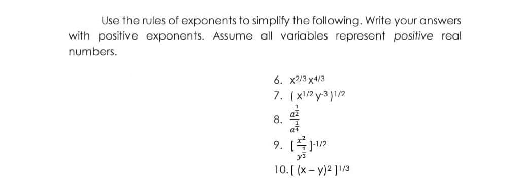 Use the rules of exponents to simplify the following. Write your answers
with positive exponents. Assume all variables represent positive real
numbers.
6. x2/3 x4/3
7. (x/2 y-3 )1/2
8.
a4
9. [12
уз
10. [ (x- y)2 ]/3
