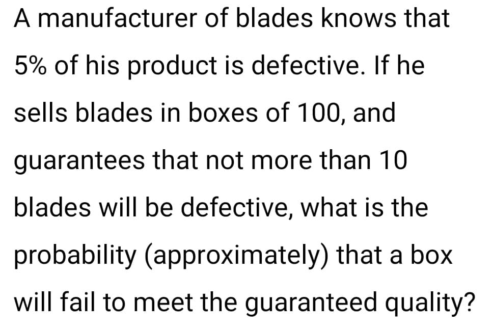 A manufacturer of blades knows that
5% of his product is defective. If he
sells blades in boxes of 100, and
guarantees that not more than 10
blades will be defective, what is the
probability (approximately) that a box
will fail to meet the guaranteed quality?
