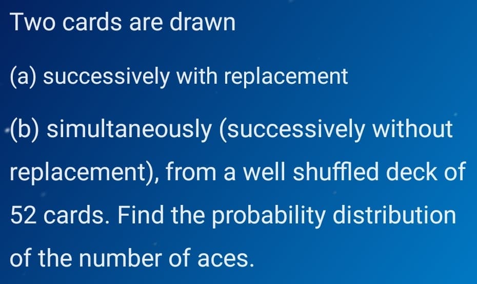 Two cards are drawn
(a) successively with replacement
-(b) simultaneously (successively without
replacement), from a well shuffled deck of
52 cards. Find the probability distribution
of the number of aces.
