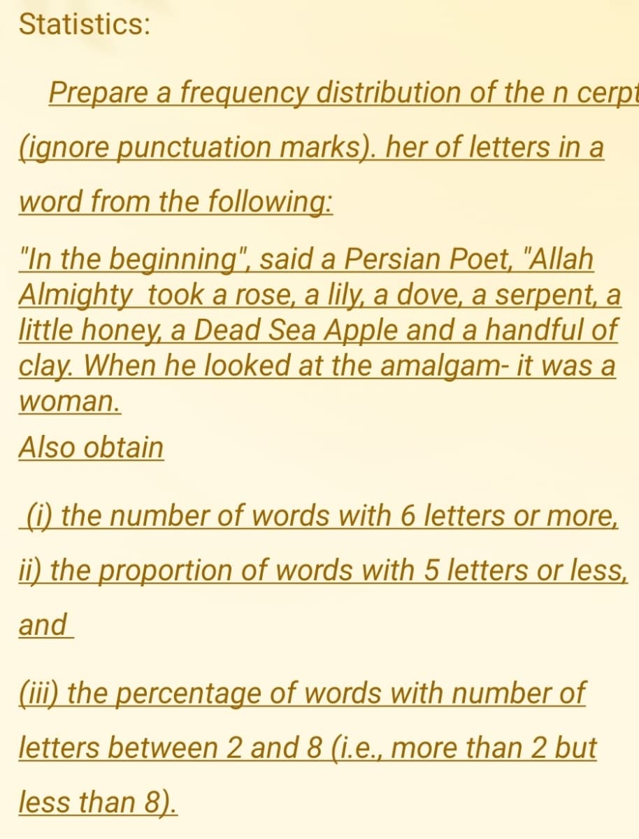 Statistics:
Prepare a frequency distribution of the n cerpt
(ignore punctuation marks). her of letters in a
word from the following:
"In the beginning", said a Persian Poet, "Allah
Almighty took a rose, a lily, a dove, a serpent, a
little honey, a Dead Sea Apple and a handful of
clay. When he looked at the amalgam- it was a
woman.
Also obtain
(i) the number of words with 6 letters or more,
ii) the proportion of words with 5 letters or less,
and
(iii) the percentage of words with number of
letters between 2 and 8 (i.e., more than 2 but
less than 8).
