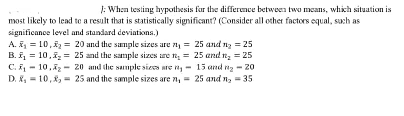 ]: When testing hypothesis for the difference between two means, which situation is
most likely to lead to a result that is statistically significant? (Consider all other factors equal, such as
significance level and standard deviations.)
A. ž1 = 10 ,x2 = 20 and the sample sizes are n1 = 25 and n2 = 25
B. ž, = 10,x2 = 25 and the sample sizes are n, = 25 and n, = 25
C. š, = 10,x2 = 20 and the sample sizes are n, = 15 and n, = 20
D. ž, = 10 ,x2 = 25 and the sample sizes are n, = 25 and n, = 35
%3D
%3D
%3D
