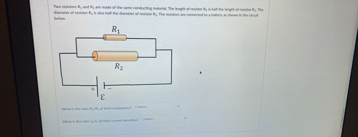 Two resistors R₁ and R₂ are made of the same conducting material. The length of resistor R₁ is half the length of resistor R₂. The
diameter of resistor R₁ is also half the diameter of resistor R₂. The resistors are connected to a battery as shown in the circuit
below.
R₁
E
R₂
E
What is the ratio R₂/R₁ of their resistances? [Select]
What is the ratio J₂/J₁ of their current densities? [Select]