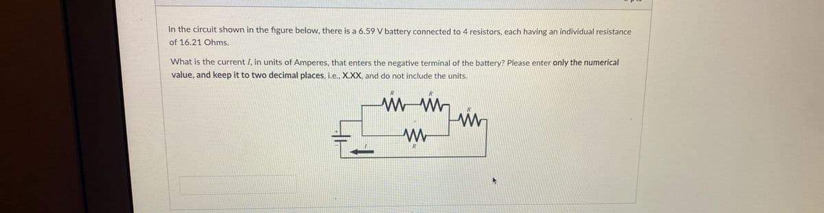 In the circuit shown in the figure below, there is a 6.59 V battery connected to 4 resistors, each having an individual resistance
of 16.21 Ohms.
What is the current I, in units of Amperes, that enters the negative terminal of the battery? Please enter only the numerical
value, and keep it to two decimal places, i.e., X.XX, and do not include the units.
ли
www
R
i