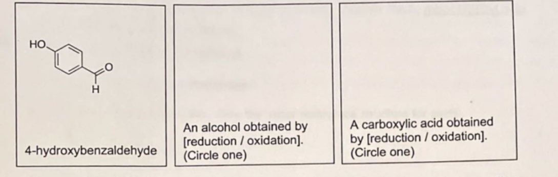 НО.
4-hydroxybenzaldehyde
An alcohol obtained by
[reduction / oxidation].
(Circle one)
A carboxylic acid obtained
by [reduction / oxidation].
(Circle one)