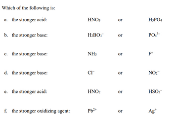 Which of the following is:
a. the stronger acid:
b. the stronger base:
c. the stronger base:
d. the stronger base:
e. the stronger acid:
f. the stronger oxidizing agent:
HNO3
H:BOs"
NH₁
Cr
HNO₂
Pb²+
or
or
or
or
or
or
H₂PO4
PO¹
F™
NO₂™
HSO
Ag