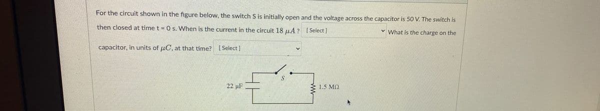 For the circuit shown in the figure below, the switch S is initially open and the voltage across the capacitor is 50 V. The switch is
then closed at time t = 0 s. When is the current in the circuit 18 μA? [Select]
What is the charge on the
capacitor, in units of C, at that time?
[Select]
22 μF
1.5 ΜΩ