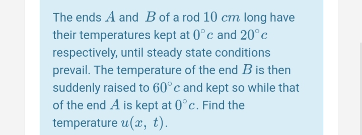 The ends A and B of a rod 10 cm long have
their temperatures kept at 0°c and 20°c
respectively, until steady state conditions
prevail. The temperature of the end B is then
suddenly raised to 60°c and kept so while that
of the end A is kept at 0°c. Find the
temperature u(x, t).
