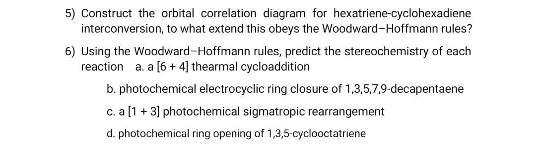 5) Construct the orbital correlation diagram for hexatriene-cyclohexadiene
interconversion, to what extend this obeys the Woodward-Hoffmann rules?
6) Using the Woodward-Hoffmann rules, predict the stereochemistry of each
reaction
a. a [6 + 4] thearmal cycloaddition
b. photochemical electrocyclic ring closure of 1,3,5,7,9-decapentaene
c. a [1 + 3] photochemical sigmatropic rearrangement
d. photochemical ring opening of 1,3,5-cyclooctatriene
