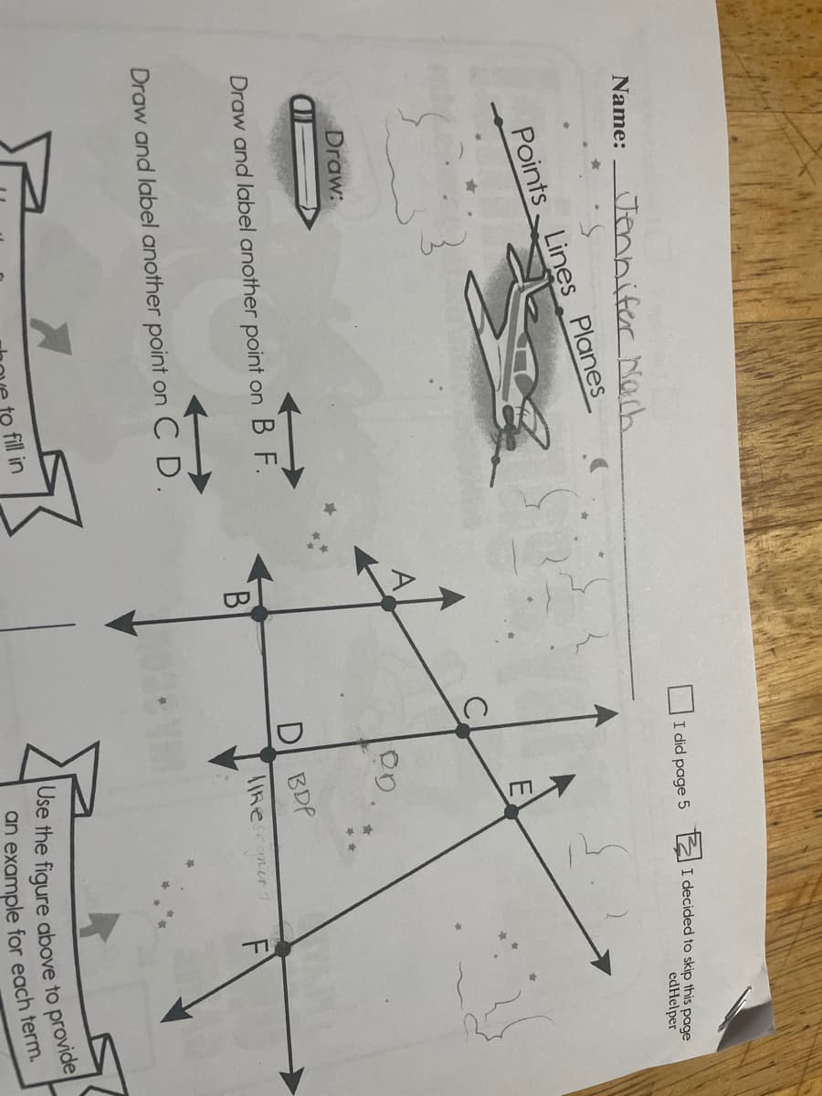 Jennifer Nach
Name:
I did page 5
I decided to skip this page
edHelper
Points Lines Planes
E
Draw:
Draw and label another point on B F.
D BDP
lIke conert
F
Draw and label another point on C D.
fill in
Use the figure above to provide
an example for each term.
