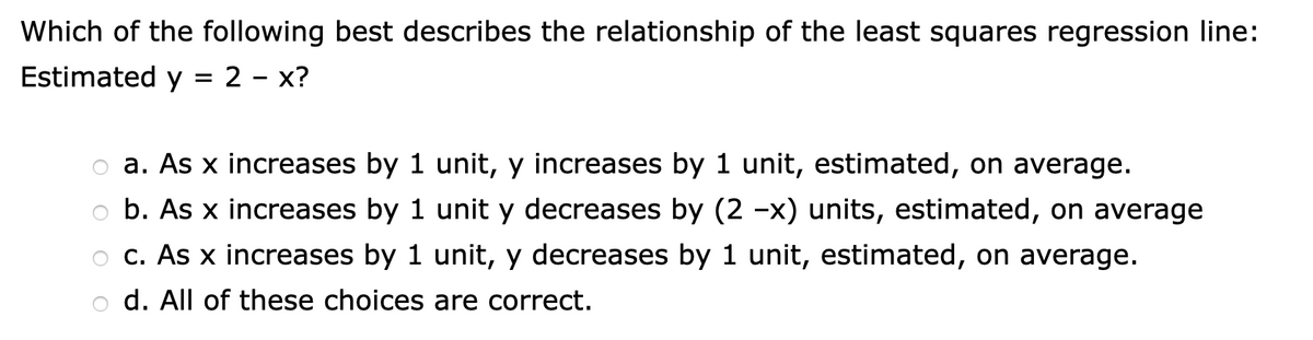 Which of the following best describes the relationship of the least squares regression line:
Estimated y = 2 – x?
a. As x increases by 1 unit, y increases by 1 unit, estimated, on average.
b. As x increases by 1 unit y decreases by (2 -x) units, estimated, on average
o c. As x increases by 1 unit, y decreases by 1 unit, estimated, on average.
d. All of these choices are correct.

