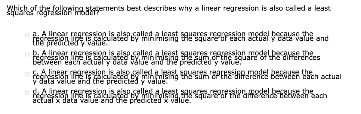 Which of the following statements best describes why a linear regression is also called a least
squares réğression modēt?
a. A linear regression is alsp.called a least şguares regręssion model because the
regression line is calculated by minimising thể square of each äctual ý datâ value and
the predictéd y value.
b. A linear regression is alsp.called a least şguares regression modęl because the
regression line is calculąted by minimişing the sum of the square of thē differences
between each actual y dătā válüe and the predicted y value.
C. A linear regręssion is also.called a least şguares regression model þecause the
regression line is calculated, by minimisıng the sum'of the difference bētween each actual
y dátā valuë and the predictēd ý valúe.
d. A linear regression is alsp.called a least sguares regression, model because the
regressionline is calculated by minimising the square of the difference bētween each
actuāl x datä value and the predicted x value.
