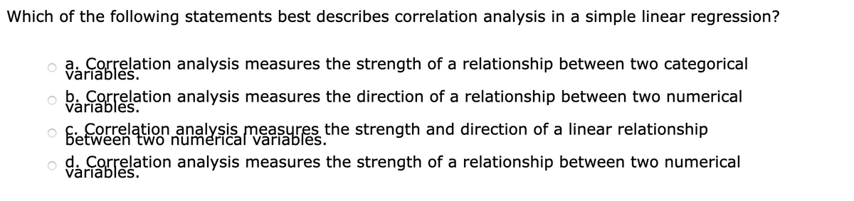 Which of the following statements best describes correlation analysis in a simple linear regression?
a. Correlation analysis measures the strength of a relationship between two categorical
variables.
b. Correlation analysis measures the direction of a relationship between two numerical
variables.
Correlation analysis measyres the strength and direction of a linear relationship
between two numerical variables.
d. Correlation analysis measures the strength of a relationship between two numerical
variables.
