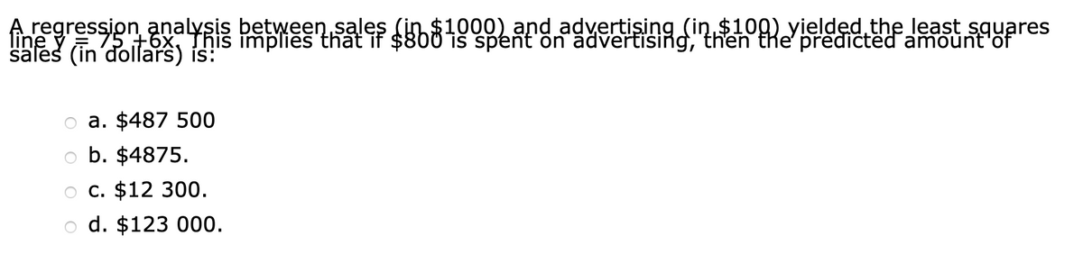 Aregression analysis between sales (in
line y
sales (in'dollars) is:
$1000) and advertising (in $109) yielded the least sguares
75 +6x, Thiš īmplies that if $800 iš spent on advertising, then the' predictëd amount'of
o a. $487 500
b. $4875.
O C. $12 300.
d. $123 000.
