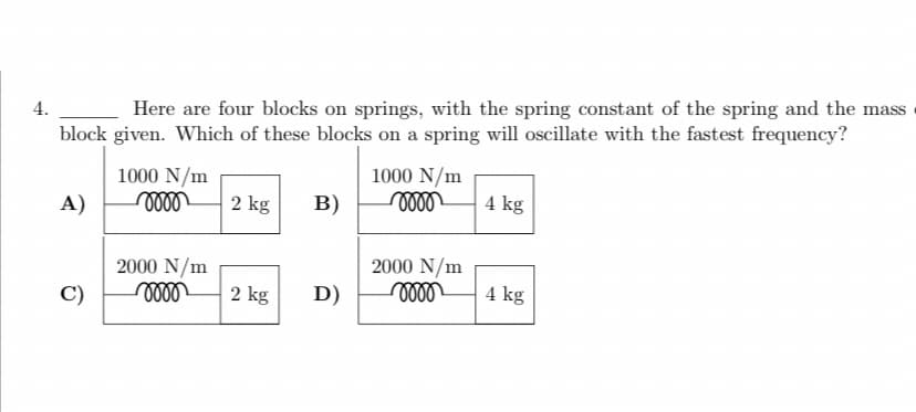 4.
Here are four blocks on springs, with the spring constant of the spring and the mass
block given. Which of these blocks on a spring will oscillate with the fastest frequency?
A)
C)
1000 N/m
oooo
2000 N/m
mm
2 kg
2 kg
B)
D)
1000 N/m
mom
2000 N/m
momo
4 kg
4 kg