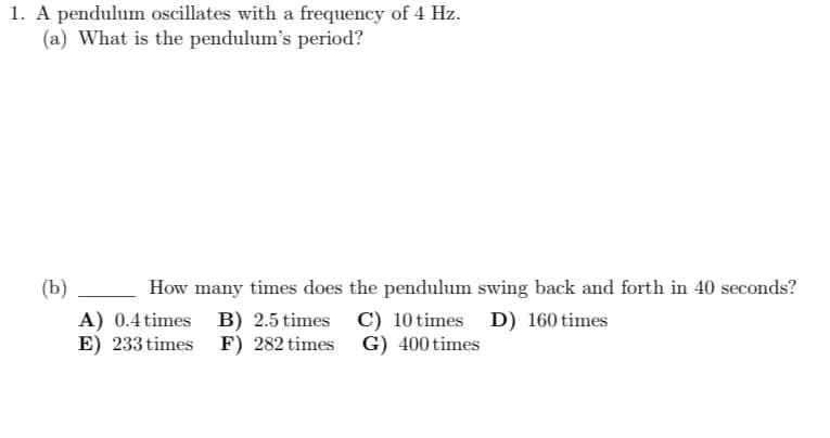 1. A pendulum oscillates with a frequency of 4 Hz.
(a) What is the pendulum's period?
(b)
How many times does the pendulum swing back and forth in 40 seconds?
B) 2.5 times C) 10 times D) 160 times
F) 282 times G) 400 times
A) 0.4 times
E) 233 times