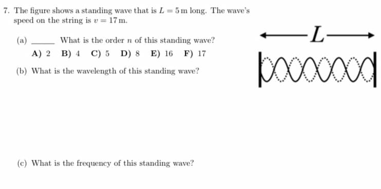 7. The figure shows a standing wave that is L = 5 m long. The wave's
speed on the string is v = 17 m.
(a)
What is the order n of this standing wave?
A) 2 B) 4 C) 5 D) 8 E) 16 F) 17
(b) What is the wavelength of this standing wave?
(c) What is the frequency of this standing wave?
-L-
booooood