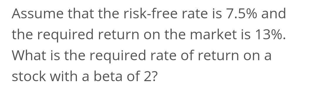 Assume that the risk-free rate is 7.5% and
the required return on the market is 13%.
What is the required rate of return on a
stock with a beta of 2?

