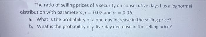 The ratio of selling prices of a security on consecutive days has a lognormal
distribution with parameters u = 0.02 and o = 0.06.
a. What is the probability of a one-day increase in the selling price?
b. What is the probability of a five-day decrease in the selling price?
