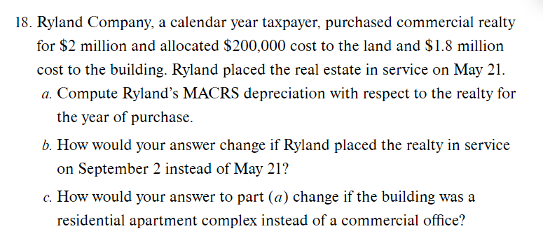 18. Ryland Company, a calendar year taxpayer, purchased commercial realty
for $2 million and allocated $200,000 cost to the land and $1.8 million
cost to the building. Ryland placed the real estate in service on May 21.
a. Compute Ryland's MACRS depreciation with respect to the realty for
the year of purchase.
b. How would your answer change if Ryland placed the realty in service
on September 2 instead of May 21?
c. How would your answer to part (a) change if the building was a
residential apartment complex instead of a commercial office?
