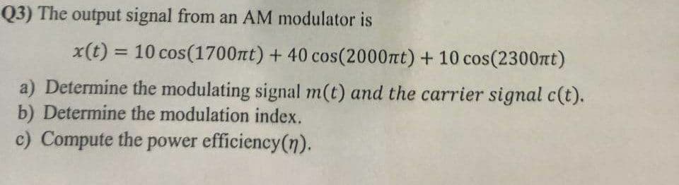 Q3) The output signal from an AM modulator is
x(t) = 10 cos(1700nt) + 40 cos(2000nt) + 10 cos(2300t)
%3D
a) Determine the modulating signal m(t) and the carrier signal c(t).
b) Determine the modulation index.
c) Compute the power efficiency(n).
