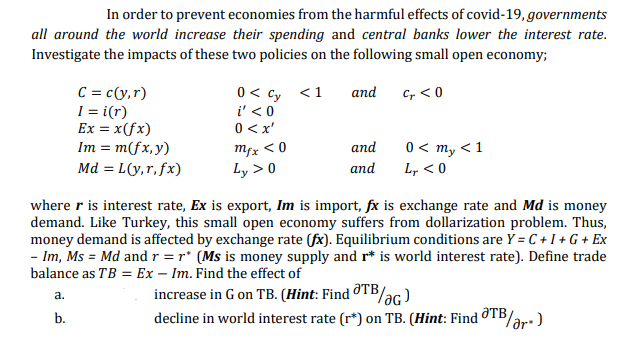 In order to prevent economies from the harmful effects of covid-19, governments
all around the world increase their spending and central banks lower the interest rate.
Investigate the impacts of these two policies on the following small open economy;
C = c(y,r)
I = i(r)
Ex = x(fx)
Im = m(fx,y)
Md = L(y,r, fx)
0< cy <1
i' < 0
and
Cr < 0
0 <x'
mfx < 0
Ly > 0
0 < my < 1
L, < 0
and
and
where r is interest rate, Ex is export, Im is import, fx is exchange rate and Md is money
demand. Like Turkey, this small open economy suffers from dollarization problem. Thus,
money demand is affected by exchange rate (fx). Equilibrium conditions are Y = C + I + G + Ex
- Im, Ms = Md and r = r* (Ms is money supply and r* is world interest rate). Define trade
balance as TB = Ex – Im. Find the effect of
increase in G on TB. (Hint: Find TB/ac)
decline in world interest rate (r*) on TB. (Hint: FindOTB/ar:)
a.
b.
