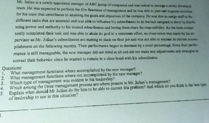 Mr. Julian is a newly appointed aanager of ABC group of companics und was tasked to manage a oewty developud
team. He was expected to perform the five functions of management and be was able to plan and orgunize sctivitia
for his team that centributes to attaining the goals and objectives af the company. He was able to asign aff to the
different tasks that are essential and was able to influence his subordinates to do the task assigned to them by distrib-
utiug power and authority to his trusted subordinates and letting them share the responsibility As the team compe-
tently completed their task and was able to attain its goal to a minimum effort, an observation was madm bry his mu-
pervisor as Ms. Jullan's subordinates are starting to slack on their job and was not able to surpaas its custeat accom-
plishment on the fallowing months. Their performance began to decrense by a small percentage. Since their perfot-
mance is still managcable, the new manager did not mind at all and did not make any adjustments und strategies to
coTect their behavior since he wanted to remain in a close bond with his subordinates
Questions:
1. What management functions where accomplished by the new manager?
2. What management functions where not accomplished by the new manager?
3. Which type of management was evident in his leadership?
4. Which among the three management process are where present in Mr. Julian's management?
5. Explain what should Mr Julian do for him to be able to corect this problem? And which do you think is the best type
of leadership to use in this situation?
