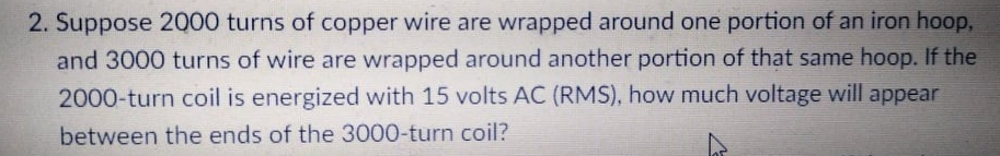 2. Suppose 2000 turns of copper wire are wrapped around one portion of an iron hoop,
and 3000 turns of wire are wrapped around another portion of that same hoop. If the
2000-turn coil is energized with 15 volts AC (RMS), how much voltage will appear
between the ends of the 3000-turn coil?
