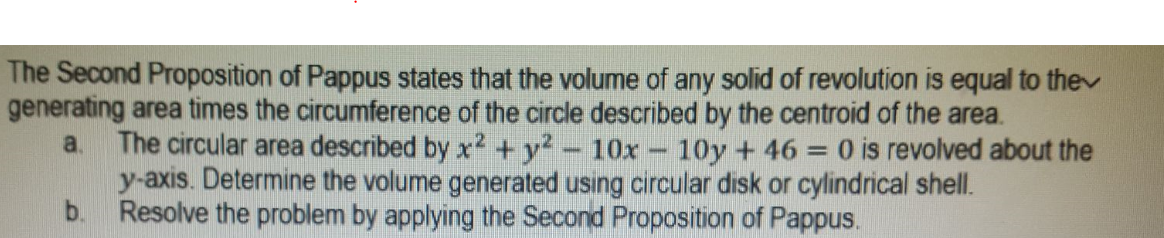 The Second Proposition of Pappus states that the volume of any solid of revolution is equal to thev
generating area times the circumference of the circle described by the centroid of the area.
a. The circular area described by x2 +y2- 10x - 10y + 46 = 0 is revolved about the
y-axis. Determine the volume generated using circular disk or cylindrical shell.
b. Resolve the problem by applying the Second Proposition of Pappus.
%3D
