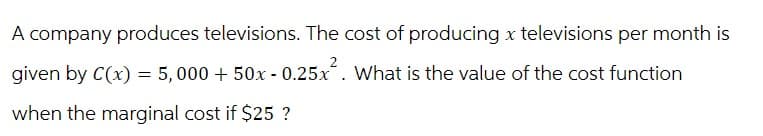 A company produces televisions. The cost of producing x televisions per month is
given by C(x) = 5,000 + 50x -0.25x². What is the value of the cost function
when the marginal cost if $25 ?