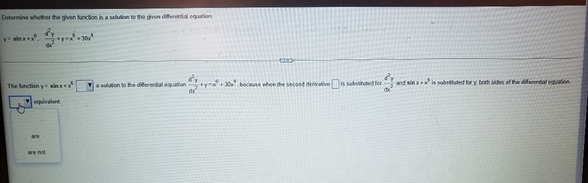 Determine whether the given function is a solution to the given differential equation.
y = sinx+x.
+y=x° + 30x
dy
and sin x+x° is substituted for y, both sides of the differential equation
dx
The function y = sin x+x
V a solution to the differential equation
+y=x°+ 30x, because when the second derivative is substituted for
dx
equivalent.
are
аre not
