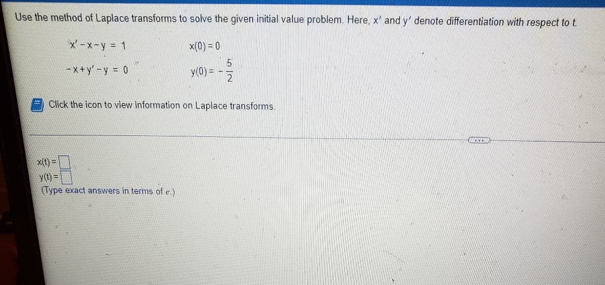 Use the method of Laplace transforms to solve the given initial value problem. Here, x' and y' denote differentiation with respect to t
X-x-y = 1
x(0) = 0
5
y(0) =
-x+y'-y = 0
Click the icon to view information on Laplace transforms.
X(1) =
Y(t)=
(Type exact answers in terms of e.)
