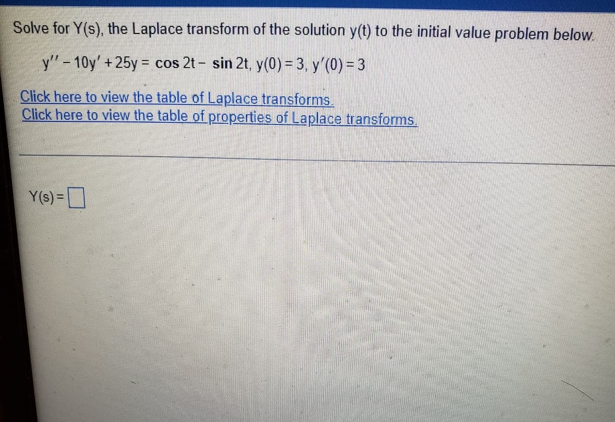 Solve for Y(s), the Laplace transform of the solution y(t) to the initial value problem below.
y'"-10y'+25y = cos 2t - sin 2t, y(0)= 3, y'(0) = 3|
%3D
Click here to view the table of Laplace transforms
Click here to view the table of properties of Laplace transforms.
Y(s) =
