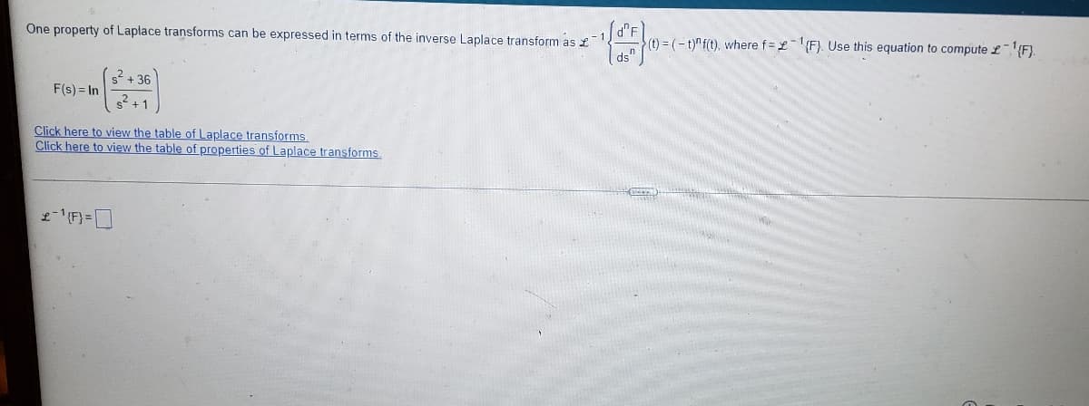 d°F
(t) = (- t)"f(t), where f = £{F}. Use this equation to compute £{F}.
ds"
One property of Laplace transforms can be expressed in terms of the inverse Laplace transform as £
s2 + 36
F(s) = In
2+1
Click here to view the table of Laplace transforms.
Click here to view the table of properties of Laplace transforms
